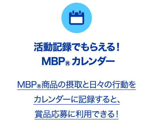 活動記録でもらえる！MBP®カレンダーMBP®商品の摂取と日々の行動をカレンダーに記録すると、賞品応募に利用できる！