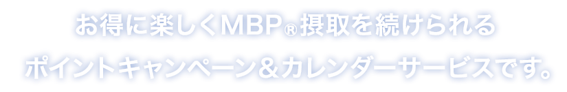 お得に楽しくMBP®摂取を続けられるポイントキャンペーン＆カレンダーサービスです。