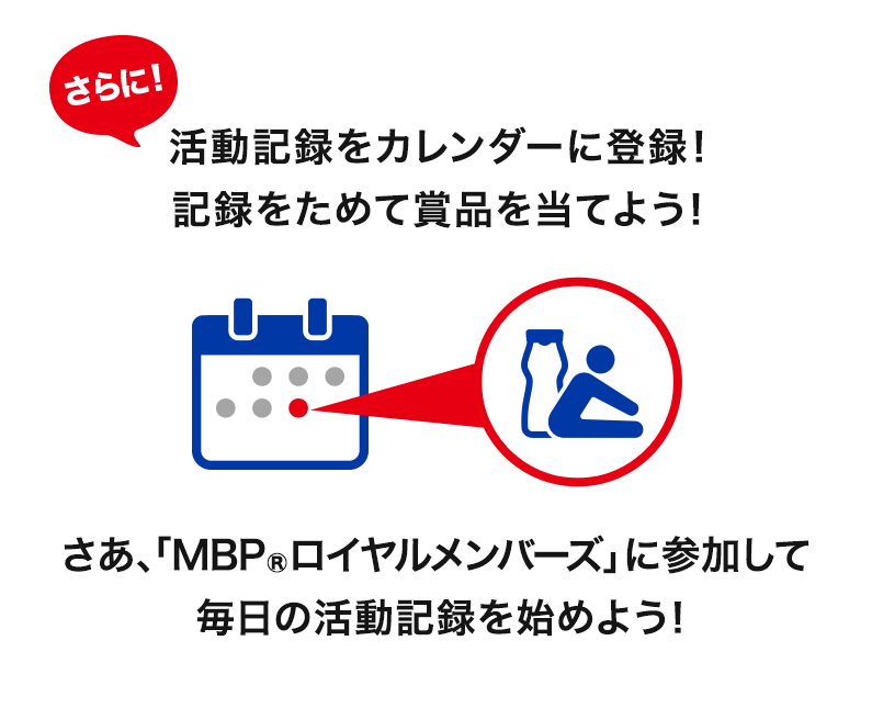 さらに！活動記録をカレンダーに登録！記録をためて賞品を当てよう！さあ、「MBP®ロイヤルメンバーズ」に参加して毎日の活動記録を始めよう！